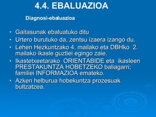 Gaitasunak ebaluatuko ditu Urtero burutuko da, zentsu izaera izango du. Lehen Hezkuntzako 4. mailako eta DBHko  2. mailako ikasle guztiei egingo zaie. Ikastetxeetarako  ORIENTABIDE eta  ikasleen PRESTAKUNTZA HOBETZEKO baliagarri; familiei INFORMAZIOA emateko.  Azken helburua hobekuntza prozesuak bultzatzea. 4.4. EBALUAZIOA Diagnosi-ebaluazioa 