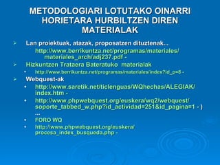 METODOLOGIARI LOTUTAKO OINARRI HORIETARA HURBILTZEN DIREN MATERIALAK Lan proiektuak, atazak, proposatzen dituztenak... http :// www.berrikuntza.net /programas/materiales/ materiales_arch /adj237. pdf  -    Hizkuntzen Trataera Bateratuko  materialak   http :// www.berrikuntza.net /programas/materiales/ index?id_p =8 -   Webquest-ak http :// www.saretik.net / ticlenguas / WQhechas /ALEGIAK/ index.htm  -  http :// www.phpwebquest.org / euskera /wq2/ webquest / soporte_tabbed_w.php?id_actividad =251& id_pagina =1 -  )...  FORO  WQ   http :// www.phpwebquest.org / euskera / procesa_index_busqueda.php  -  
