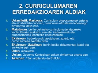 2. CURRICULUMAREN  ERREDAKZIOAREN ALDIAK Urtarriletik Martxora :  Curriculum proposamenak aztertu eta eztabaidatu ondoren, curriculum ofizialaren lehenengo zirriborroa idatzi zen. Maiatzean : behin-behineko curriculuma jendaurreko kontsultarako aurkeztu zen eta  iradokizunak eta proposamenak jasotzeko epea zabaldu.  Ekainean : iradokizunak jasotakoan, aztertu eta   curriculumean txertatu ziren. Ekainean- Uztailean : behin-betiko dokumentua idatzi eta aurkeztu egin zen.  Udan , aldaketak.  Urrian : Gobernu Kontseiluan azken zirriborroa onartu zen. Azaroan : 13an argitaratu da EHAAn. 