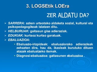 3. LOGSEtik LOEra ZER ALDATU DA? SARRERA : azken urteotako aldaketa sozial, kultural eta psikopedagogikoak islatzen ditu. HELBURUAK:  gaitasun gisa adieraziak.  EDUKIAK : kurtsoz kurtso garatuak. EBALUAZIOA :  Ebaluazio-irizpideak: ebaluaziorako adierazleak zehazten dira, hau da, ikasleak burutuko dituen atazak ebaluatzeko itemak. Diagnosi-ebaluazioa: gaitasunen ebaluazioa . 