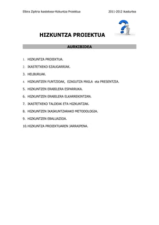 Elbira Zipitria ikastetxea-Hizkuntza Proiektua   2011-2012 ikasturtea




             HIZKUNTZA PROIEKTUA

                                   AURKIBIDEA


1. HIZKUNTZA PROIEKTUA.

2. IKASTETXEKO EZAUGARRIAK.

3. HELBURUAK.

4. HIZKUNTZEN FUNTZIOAK, EZAGUTZA MAILA eta PRESENTZIA.

5. HIZKUNTZEN ERABILERA ESPARRUKA.

6. HIZKUNTZEN ERABILERA ELKARREKINTZAN.

7. IKASTETXEKO TALDEAK ETA HIZKUNTZAK.

8. HIZKUNTZEN IKASKUNTZARAKO METODOLOGIA.

9. HIZKUNTZEN EBALUAZIOA.

10. HIZKUNTZA PROIEKTUAREN JARRAIPENA.
 