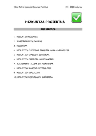 Elbira Zipitria ikastexea-Hizkuntza Proiektua    2011-2012 ikasturtea




              HIZKUNTZA PROIEKTUA

                                   AURKIBIDEA


1. HIZKUNTZA PROIEKTUA

2. IKASTETXEKO EZAUGARRIAK

3. HELBURUAK

4. HIZKUNTZEN FUNTZIOAK, EZAGUTZA MAILA eta ERABILERA

5. HIZKUNTZEN ERABILERA ESPARRUKA

6. HIZKUNTZEN ERABILERA HARREMANETAN

7. IKASTETXEKO TALDEAK ETA HIZKUNTZAK

8. HIZKUNTZAK IKASTEKO METODOLOGIA

9. HIZKUNTZEN EBALUAZIOA

10. HIZKUNTZA PROIEKTUAREN JARRAIPENA
 