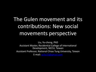 The Gulen movement and its
 contributions: New social
  movements perspective
                      Liu, Yu-cheng, PhD
    Assistant Master, Residential College of International
                Development, NCCU, Taiwan
 Assistant Professor, National Chiao Tung University, Taiwan
                 E-mail: ycliu15@gmail.com
 