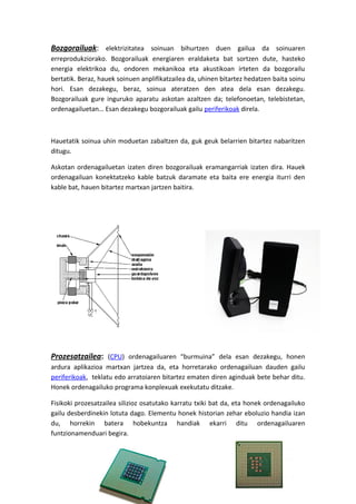 Bozgorailuak: elektrizitatea soinuan bihurtzen duen gailua da soinuaren
erreprodukziorako. Bozgorailuak energiaren eraldaketa bat sortzen dute, hasteko
energia elektrikoa du, ondoren mekanikoa eta akustikoan irteten da bozgorailu
bertatik. Beraz, hauek soinuen anplifikatzailea da, uhinen bitartez hedatzen baita soinu
hori. Esan dezakegu, beraz, soinua ateratzen den atea dela esan dezakegu.
Bozgorailuak gure inguruko aparatu askotan azaltzen da; telefonoetan, telebistetan,
ordenagailuetan… Esan dezakegu bozgorailuak gailu periferikoak direla.
Hauetatik soinua uhin moduetan zabaltzen da, guk geuk belarrien bitartez nabaritzen
ditugu.
Askotan ordenagailuetan izaten diren bozgorailuak eramangarriak izaten dira. Hauek
ordenagailuan konektatzeko kable batzuk daramate eta baita ere energia iturri den
kable bat, hauen bitartez martxan jartzen baitira.
Prozesatzailea: (CPU) ordenagailuaren “burmuina” dela esan dezakegu, honen
ardura aplikazioa martxan jartzea da, eta horretarako ordenagailuan dauden gailu
periferikoak, teklatu edo arratoiaren bitartez ematen diren aginduak bete behar ditu.
Honek ordenagailuko programa konplexuak exekutatu ditzake.
Fisikoki prozesatzailea silizioz osatutako karratu txiki bat da, eta honek ordenagailuko
gailu desberdinekin lotuta dago. Elementu honek historian zehar eboluzio handia izan
du, horrekin batera hobekuntza handiak ekarri ditu ordenagailuaren
funtzionamenduari begira.
 