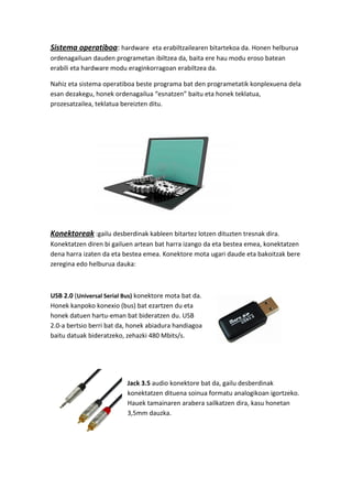 Sistema operatiboa: hardware eta erabiltzailearen bitartekoa da. Honen helburua
ordenagailuan dauden programetan ibiltzea da, baita ere hau modu eroso batean
erabili eta hardware modu eraginkorragoan erabiltzea da.
Nahiz eta sistema operatiboa beste programa bat den programetatik konplexuena dela
esan dezakegu, honek ordenagailua “esnatzen” baitu eta honek teklatua,
prozesatzailea, teklatua bereizten ditu.
Konektoreak :gailu desberdinak kableen bitartez lotzen dituzten tresnak dira.
Konektatzen diren bi gailuen artean bat harra izango da eta bestea emea, konektatzen
dena harra izaten da eta bestea emea. Konektore mota ugari daude eta bakoitzak bere
zeregina edo helburua dauka:
USB 2.0 (Universal Serial Bus) konektore mota bat da.
Honek kanpoko konexio (bus) bat ezartzen du eta
honek datuen hartu-eman bat bideratzen du. USB
2.0-a bertsio berri bat da, honek abiadura handiagoa
baitu datuak bideratzeko, zehazki 480 Mbits/s.
Jack 3.5 audio konektore bat da, gailu desberdinak
konektatzen dituena soinua formatu analogikoan igortzeko.
Hauek tamainaren arabera sailkatzen dira, kasu honetan
3,5mm dauzka.
 