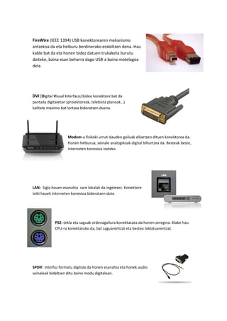 FireWire (IEEE 1394) USB konektorearen mekanismo
antzekoa da eta helburu berdinerako erabiltzen dena. Hau
kable bat da eta honen bidez datuen trukaketa burutu
daiteke, baina esan beharra dago USB-a baina motelagoa
dela.
DVI (Digital Visual Interface) bideo konektore bat da
pantaila digitaletan (proiektoreak, telebista planoak…)
kalitate maximo bat lortzea bideratzen duena.
Modem-a fisikoki urruti dauden gailuak elkartzen dituen konektorea da.
Honen helburua, seinale analogikoak digital bihurtzea da. Besteak beste,
interneten konexioa izateko.
LAN: Sigla hauen esanahia sare lokalak da ingelesez. Konektore
txiki hauek interneten konexioa bideratzen dute.
PS2: tekla eta saguak ordenagailura konektatzea da honen zeregina. Klabe hau
CPU-ra konektatuko da, bat saguarentzat eta bestea teklatuarentzat.
SPDIF: Interfaz formatu digitala da honen esanahia eta honek audio
seinaleak bidaltzen ditu baina modu digitalean.
 