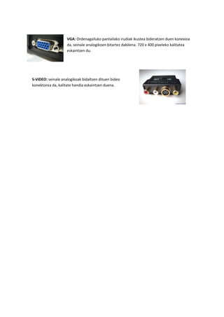 VGA: Ordenagailuko pantailako irudiak ikustea bideratzen duen konexioa
da, seinale analogikoen bitartez dabilena. 720 x 400 pixeleko kalitatea
eskaintzen du.
S-VIDEO: seinale analogikoak bidaltzen dituen bideo
konektorea da, kalitate handia eskaintzen duena.
 