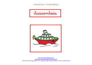 LAGUNTZA GELA – f F LETRA HIZTEGIA




                         
                               




                                                                               
                                www.margarigela.blogspot.com
                           www.lehenengoziklokolagunak.blogspot.com
Piktogramen egilea: Sergio Palao Jatorria: ARASAAC (http://catedu.es/arasaac/) Lizentzia: CC (BY-NC-SA)
 