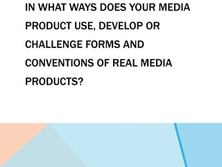 IN WHAT WAYS DOES YOUR MEDIA
PRODUCT USE, DEVELOP OR
CHALLENGE FORMS AND
CONVENTIONS OF REAL MEDIA
PRODUCTS?
 