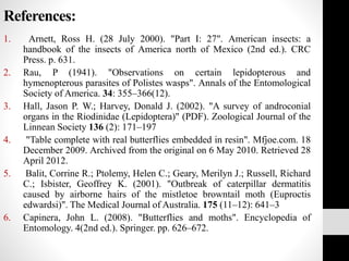 References:
1. Arnett, Ross H. (28 July 2000). "Part I: 27". American insects: a
handbook of the insects of America north of Mexico (2nd ed.). CRC
Press. p. 631.
2. Rau, P (1941). "Observations on certain lepidopterous and
hymenopterous parasites of Polistes wasps". Annals of the Entomological
Society of America. 34: 355–366(12).
3. Hall, Jason P. W.; Harvey, Donald J. (2002). "A survey of androconial
organs in the Riodinidae (Lepidoptera)" (PDF). Zoological Journal of the
Linnean Society 136 (2): 171–197
4. "Table complete with real butterflies embedded in resin". Mfjoe.com. 18
December 2009. Archived from the original on 6 May 2010. Retrieved 28
April 2012.
5. Balit, Corrine R.; Ptolemy, Helen C.; Geary, Merilyn J.; Russell, Richard
C.; Isbister, Geoffrey K. (2001). "Outbreak of caterpillar dermatitis
caused by airborne hairs of the mistletoe browntail moth (Euproctis
edwardsi)". The Medical Journal of Australia. 175 (11–12): 641–3
6. Capinera, John L. (2008). "Butterflies and moths". Encyclopedia of
Entomology. 4(2nd ed.). Springer. pp. 626–672.
 