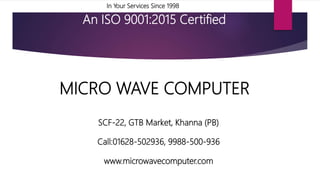 In Your Services Since 1998
An ISO 9001:2015 Certified
MICRO WAVE COMPUTER
SCF-22, GTB Market, Khanna (PB)
Call:01628-502936, 9988-500-936
www.microwavecomputer.com
 