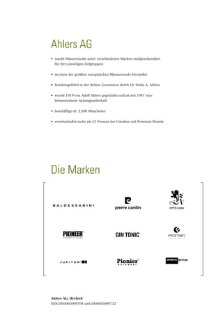 Ahlers AG
•	 macht Männermode unter verschiedenen Marken maßgeschneidert
	 für ihre je­ eiligen Zielgruppen
             w


•	 ist einer der größten europäischen Männermode-Hersteller


•	 familiengeführt in der dritten Generation durch Dr. Stella A. Ahlers


•	 wurde 1919 von Adolf Ahlers gegründet und ist seit 1987 eine
	 börsennotierte Aktiengesellschaft


•	 beschäftigt rd. 2.200 Mitarbeiter


•	 erwirtschaftet mehr als 55 Prozent der Umsätze mit Premium Brands




Die Marken




Ahlers AG, Herford
ISIN DE0005009708 und DE0005009732
 