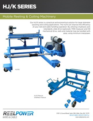 HJ/K SERIES
Mobile Reeling & Coiling Machinery
Our HJ/K series is a practical and economical solution for large diameter
spooling and coiling applications. The HJ/K can improve the efficiency
of your reel and cable handling operation. By utilizing a hydraulic jack
(standard), slide drive (optional), 1700 measurer and HD
mechanical drive, reels and material may be handled with
ease, using minimum manpower.
HJ/K5
5101 S. Council Road, Suite 100 • Okla. City, OK. 73179
405.672.0000 • 405.672.7200 Fax
www.reelpowerwc.com
HJ/K Manual
Shaftless Feature
 
