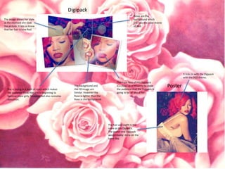 Digipack 
Roses are the 
background which 
link into the color theme 
of Red. 
Poster 
The image shows her style 
at the moment she took 
the picture. It lets us know 
that her hair is now Red. 
She is laying in a bush of roses which makes 
the audience think that she is beginning to 
become more girly, however red also connotes 
seduction. 
The background and 
the CD image are 
Similar. However the 
Rose is lighter than the 
Rose in the background. 
The front face of this Digipack 
is a close up of Rhianna to show 
the audience that the Digipack is 
going to be all about her. 
It links in with the Digipack 
with the RED theme. 
The hair and outfit is the 
same as the Digipack. 
The poster and Digipack 
was probably done on the 
same day. 
Digipack 
Poster 
 