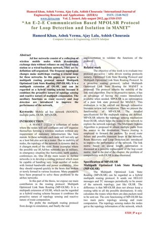 Hameed khan, Ashok Verma, Ajay Lala, Ashish Chourasia / International Journal of
          Engineering Research and Applications (IJERA)         ISSN: 2248-9622
              www.ijera.com Vol. 2, Issue4, July-august 2012, pp.1310-1315
  “ An E -2 -E Communica tion Based MPOLSR Pro toco l
      fo r Loo p Detectio n a nd Iso la tion in MANET”
            Hameed Khan, Ashok Verma, Ajay Lala, Ashish Chourasia
                               Computer Science & Engineering, GGITS Jabalpur




Abstract
         Ad hoc networks consist of a collection of        implementation to validate the functions of the
wireless mobile nodes which dynamically                    protocol.
exchange data without reliance on any fixed based
station or a wired backbone network. They are by           Related work
definition self-organized. The frequent topological                  The objective of this work is to evaluate two
changes make multi-hops routing a crucial issue            protocol pro-active / table driven routing protocols
for these networks. In this paper, we propose a            namely, Optimized Link State Routing Protocol and
multipath routing protocol named Multipath                 Multipath Optimized Link State Routing Protocol. In
Optimized Link State Routing (MP-OLSR). It is a            a proactive routing protocol, called Multipath
multipath extension of OLSR, and can be                    Optimized Link State Routing for MANET is
regarded as a hybrid routing scheme because it             proposed. The protocol inherits the stability of the
combines the proactive nature of topology sensing          link state algorithm. Due to its proactive nature, it has
and reactive nature of multipath computation. The          an advantage of having the routes immediately
auxiliary functions as route recovery and loop             available when needed. MPOLSR is an optimization
detection are introduced to improve the                    of a pure link state protocol for MANET. This
performance of the network.                                evaluation is to be carried out through exhaustive
                                                           literature review and simulation. Then we present the
Keywords: Mobile ad hoc network (MANET),                   functionality     of   MP-OLSR.         The     detailed
multiple paths, OLSR, MP-OLSR,                             specifications for the multipath routing are defined.
                                                           MP-OLSR inherits the topology sensing mechanism
INTRODUCTION                                               from OLSR, which helps the nodes in the network to
          A MANET [1][2]is a collection of nodes           explore the network topology. The Multipath Dijkstra
where the nodes will self configure and self organize      Algorithm is proposed to obtain multiple paths from
themselves forming a wireless medium without any           the source to the destination. Source routing is
requirement of stationary infrastructure like base         employed to forward the packets. To avoid route
station. In these networks each node will not only act     failure and possible transient loops in the network,
as a host but also acts as a router. Due to mobility of    Route Recovery and Loop Detection are introduced
nodes, the topology of the network is dynamic that is,     to improve the performance of the network. The link
it changes most of the time. Some examples where           metric based on queue length information is
the possible use of Ad-hoc networks are in military,       discussed as a possible replacement of the hop count
in emergency situation like hurricanes, earth quakes,      metric. And in the end of the chapter, the problem of
conferences etc. One of the main issues in Ad-hoc          compatibility with OLSR is also illustrated.
networks is to develop a routing protocol which must
be capable of handling very large number of nodes          Specification of MP-OLSR
with limited bandwidth and power availability. Also        Multipath Optimized Link State Routing
they should respond quickly to the hosts that broken       (MP-OLSR)
or newly formed in various locations. Many protocols                 The Multipath Optimized Link State
have been proposed to solve these problems in the          Routing (MP-OLSR) can be regarded as a hybrid
ad-hoc networks.                                           multipath routing protocol. It sends out HELLO
          In this part of the thesis, we expose our main   messages and TC messages periodically to be aware
contribution in the routing protocol: Multipath            of the network topology, just like OLSR. The
Optimized Link State Routing (MP-OLSR). It is a            difference is that MP-OLSR does not always keep a
multipath extension of OLSR, which can be regarded         routing table to all the possible destinations. It only
as a hybrid routing scheme because it combines the         calculates the routes when there are data packets need
proactive nature of topology sensing and reactive          to be sent out. The core functioning of MP-OLSR has
nature of route computation.                               two main parts: topology sensing and route
          We probe the multipath routing protocol          computation. The topology sensing makes the nodes
from design to simulation, and finally the real            get to the topology information of the network, which

                                                                                                  1310 | P a g e
 