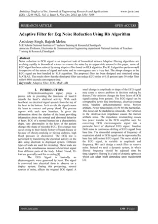 Arshdeep Singh et al Int. Journal of Engineering Research and Applications
ISSN : 2248-9622, Vol. 3, Issue 6, Nov-Dec 2013, pp.1304-1308

RESEARCH ARTICLE

www.ijera.com

OPEN ACCESS

Adaptive Filter for Ecg Noise Reduction Using Rls Algorithm
Arshdeep Singh, Rajesh Mehra
M.E Scholar National Institute of Teachers Training & Research,Chandigarh
Associate Professor, Electronics & Communication Engineering department National Institute of Teachers
Training & Research,Chandigarh

Abstract
Noise reduction in ECG signal is an important task of biomedical science.Adaptive filtering algorithms are
evolving rapidly in biomedical science to remove the noise by an appreciable amount.In this paper, noise of
ECG signal has been reduced by using adaptive filter based on RLS algorithm.The RLS algorithm performs well
irrespective of the nature of signal and noise and its convergence rate is very fast. The abrupt changes in the
ECG signal are best handled by RLS algorithm. The proposed filter has been designed and simulated using
MATLAB. The results show that the developed filter can reduce ECG noise to 0.15 percent upto 30 order filter
with 0.4680 seconds convergence time.
Keywords: Adaptive Filter, ECG, MATLAB

I. INTRODUCTION:
ECG(electrocardiogram signal) plays a
pivotal role in providing the functions of heart.It
records the heart’s electrical activity. With each
heartbeat, an electrical signal spreads from the top of
the heart to the bottom. As it travels, the signal causes
the heart to contract and pump blood. The process
repeats with each new heartbeat. It gives the
information about the rhythm of the heart providing
information about the normal and abnormal behavior
of heart. ECG of a normal human has a characteristic
shape. Any abnormality in the heart of the patient
changes the shape of recorded ECG. This change may
occur owing to their family history of heart disease or
because of obesity,smoking or having diabetes, high
blood pressure or cholesterol. The ECG test is
performed by transferring the electrical activity on the
skin using electrode to displayed system. Different
types of leads are used for recording. These leads are
based on the simultaneous measure of electrical signal
from different parts of the body. 3-lead, 5-lead, 12lead are generally used for recording[1].
The ECG Signal is basically an
electromagnetic wave generated by heart. The signal
is converted into electrical form to observe on a
display system. During this processing, several
sources of noise, affects the original ECG signal. A

www.ijera.com

small change in amplitude or shape of the ECG signal
may cause a severe problem in decision making by
doctors.This variation changes the form factor of ECG
signal(coming from patient). The ECG signal can be
corrupted by power line interference, electrode contact
noise, baseline drift,instrumental noise, Motion
artifacts. Power lineconsists of (50-60) Hz harmonics.
This noise can be modeled as sinusoids. The variation
in the electrode-skin impedance causes the motion
artifacts noise. The impedance mismatching causes
less power transfer to the ECG amplifier used for
converting ECG electromagnetic signal into a
particular level of electrical ECG signal. Baseline
Drift noise is continuous drifting of ECG signal from
base line. The sinusoidal component of frequency of
respiration added to ECG signal can be represented by
base line drift noised ECG signal. The noise added in
the ECG signal, is variable in amplitude and
frequency. We can’t design a notch filter to remove
noise. Instead we need a dynamic system, in which
filtered frequency should be adjusted time by
time.Adaptive filtering is a kind of dynamic approach
which can adapt itself depending upon requirement
[2].

1304 | P a g e

 
