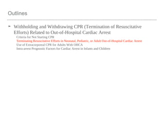 Outlines
➤ Withholding and Withdrawing CPR (Termination of Resuscitative
Efforts) Related to Out-of-Hospital Cardiac Arrest
Criteria for Not Starting CPR
Terminating Resuscitative Efforts in Neonatal, Pediatric, or Adult Out-of-Hospital Cardiac Arrest
Use of Extracorporeal CPR for Adults With OHCA
Intra-arrest Prognostic Factors for Cardiac Arrest in Infants and Children
 