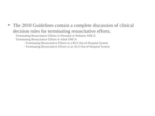 ➤ The 2010 Guidelines contain a complete discussion of clinical
decision rules for terminating resuscitative efforts.
Terminating Resuscitative Efforts in Neonatal or Pediatric OHCA
Terminating Resuscitative Efforts in Adult OHCA
- Terminating Resuscitative Efforts in a BLS Out-of-Hospital System
- Terminating Resuscitative Efforts in an ALS Out-of-Hospital System
 