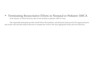 ➤ Terminating Resuscitative Efforts in Neonatal or Pediatric OHCA
In the absence of clinical decision rules for the neonatal or pediatric OHCA victim.
The responsible prehospital provider should follow BLS pediatric and advanced cardiovascular life support protocols
and consult with real-time medical direction or transport the victim to the most appropriate facility per local directives.
 