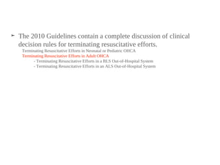 ➤ The 2010 Guidelines contain a complete discussion of clinical
decision rules for terminating resuscitative efforts.
Terminating Resuscitative Efforts in Neonatal or Pediatric OHCA
Terminating Resuscitative Efforts in Adult OHCA
- Terminating Resuscitative Efforts in a BLS Out-of-Hospital System
- Terminating Resuscitative Efforts in an ALS Out-of-Hospital System
 