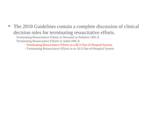 ➤ The 2010 Guidelines contain a complete discussion of clinical
decision rules for terminating resuscitative efforts.
Terminating Resuscitative Efforts in Neonatal or Pediatric OHCA
Terminating Resuscitative Efforts in Adult OHCA
- Terminating Resuscitative Efforts in a BLS Out-of-Hospital System
- Terminating Resuscitative Efforts in an ALS Out-of-Hospital System
 