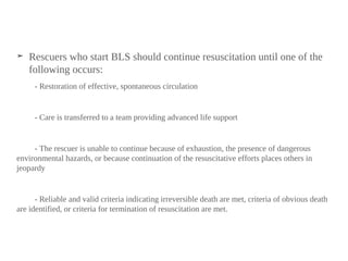 ➤ Rescuers who start BLS should continue resuscitation until one of the
following occurs:
- Restoration of effective, spontaneous circulation
- Care is transferred to a team providing advanced life support
- The rescuer is unable to continue because of exhaustion, the presence of dangerous
environmental hazards, or because continuation of the resuscitative efforts places others in
jeopardy
- Reliable and valid criteria indicating irreversible death are met, criteria of obvious death
are identified, or criteria for termination of resuscitation are met.
 
