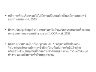 ➤ หลักการด้านจริยธรรมไม่ได้มีการเปลี่ยนแปลงตั้งแต่มีการเผยแพร่
แนวทางฉบับ พ.ศ. 2553
➤ มีการปรับปรุงข้อมูลที่รายงานการหารือด้านจริยธรรมหลายครั้งตลอด
กระบวนการทบทวนหลักฐานของ ILCOR พ.ศ. 2558
➤ ผลของแนวทางฉบับปรับปรุงของ AHA ระบุการปรับปรุงทาง
วิทยาศาสตร์หลายประการซึ่งมีผลโดยนัยต่อการตัดสินใจด้าน
จริยธรรมสำาหรับผู้ป่วยที่ใกล้ภาวะหัวใจหยุดทำางาน ภาวะหัวใจหยุด
ทำางาน และหลังภาวะหัวใจหยุดทำางาน
 