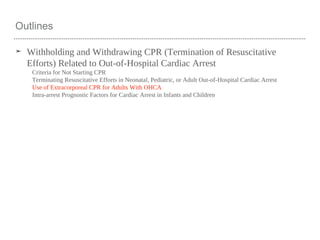 Outlines
➤ Withholding and Withdrawing CPR (Termination of Resuscitative
Efforts) Related to Out-of-Hospital Cardiac Arrest
Criteria for Not Starting CPR
Terminating Resuscitative Efforts in Neonatal, Pediatric, or Adult Out-of-Hospital Cardiac Arrest
Use of Extracorporeal CPR for Adults With OHCA
Intra-arrest Prognostic Factors for Cardiac Arrest in Infants and Children
 
