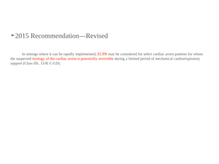 ➤2015 Recommendation—Revised
In settings where it can be rapidly implemented, ECPR may be considered for select cardiac arrest patients for whom
the suspected etiology of the cardiac arrest is potentially reversible during a limited period of mechanical cardiorespiratory
support (Class IIb, LOE C-LD).
 