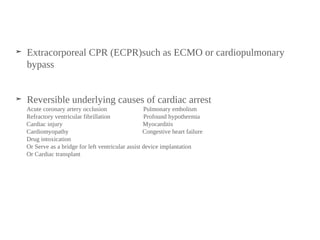 ➤ Extracorporeal CPR (ECPR)such as ECMO or cardiopulmonary
bypass
➤ Reversible underlying causes of cardiac arrest
Acute coronary artery occlusion Pulmonary embolism
Refractory ventricular fibrillation Profound hypothermia
Cardiac injury Myocarditis
Cardiomyopathy Congestive heart failure
Drug intoxication
Or Serve as a bridge for left ventricular assist device implantation
Or Cardiac transplant
 