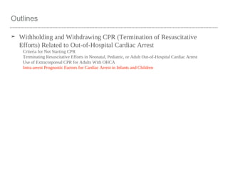 Outlines
➤ Withholding and Withdrawing CPR (Termination of Resuscitative
Efforts) Related to Out-of-Hospital Cardiac Arrest
Criteria for Not Starting CPR
Terminating Resuscitative Efforts in Neonatal, Pediatric, or Adult Out-of-Hospital Cardiac Arrest
Use of Extracorporeal CPR for Adults With OHCA
Intra-arrest Prognostic Factors for Cardiac Arrest in Infants and Children
 