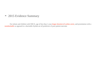 ➤ 2015 Evidence Summary
For infants and children with OHCA, age of less than 1 year,longer duration of cardiac arrest, and presentation with a
nonshockable as opposed to a shockable rhythm are all predictors of poor patient outcome.
 