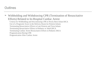 Outlines
➤ Withholding and Withdrawing CPR (Termination of Resuscitative
Efforts) Related to In-Hospital Cardiac Arrest
Criteria for Withholding and Discontinuing CPR in Newly Born Infant IHCA
Use of a Prognostic Score in the Delivery Room for Preterm Infants
Terminating Resuscitative Efforts in Late Preterm and Term Infants
Terminating Resuscitative Efforts in Pediatric or Adult IHCA
Terminating Cardiac Arrest Resuscitative Efforts in Pediatric IHCA
Prognostication During CPR
Prognostication After Cardiac Arrest
 