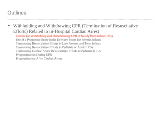 Outlines
➤ Withholding and Withdrawing CPR (Termination of Resuscitative
Efforts) Related to In-Hospital Cardiac Arrest
Criteria for Withholding and Discontinuing CPR in Newly Born Infant IHCA
Use of a Prognostic Score in the Delivery Room for Preterm Infants
Terminating Resuscitative Efforts in Late Preterm and Term Infants
Terminating Resuscitative Efforts in Pediatric or Adult IHCA
Terminating Cardiac Arrest Resuscitative Efforts in Pediatric IHCA
Prognostication During CPR
Prognostication After Cardiac Arrest
 
