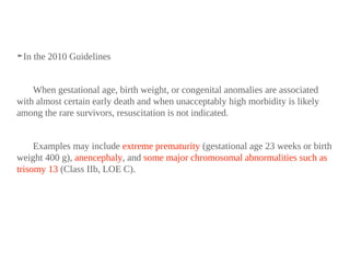 ➤In the 2010 Guidelines
When gestational age, birth weight, or congenital anomalies are associated
with almost certain early death and when unacceptably high morbidity is likely
among the rare survivors, resuscitation is not indicated.
Examples may include extreme prematurity (gestational age 23 weeks or birth
weight 400 g), anencephaly, and some major chromosomal abnormalities such as
trisomy 13 (Class IIb, LOE C).
 
