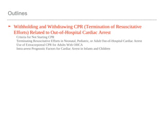 Outlines
➤ Withholding and Withdrawing CPR (Termination of Resuscitative
Efforts) Related to Out-of-Hospital Cardiac Arrest
Criteria for Not Starting CPR
Terminating Resuscitative Efforts in Neonatal, Pediatric, or Adult Out-of-Hospital Cardiac Arrest
Use of Extracorporeal CPR for Adults With OHCA
Intra-arrest Prognostic Factors for Cardiac Arrest in Infants and Children
 