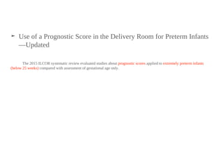 ➤ Use of a Prognostic Score in the Delivery Room for Preterm Infants
—Updated
The 2015 ILCOR systematic review evaluated studies about prognostic scores applied to extremely preterm infants
(below 25 weeks) compared with assessment of gestational age only.
 
