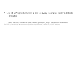 ➤ Use of a Prognostic Score in the Delivery Room for Preterm Infants
—Updated
There is no evidence to support the prospective use of any particular delivery room prognostic score presently
described, over gestational age assessment alone, in preterm infants at less than 25 weeks of gestation.
 