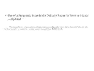 ➤ Use of a Prognostic Score in the Delivery Room for Preterm Infants
—Updated
The most useful data for antenatal counseling provides outcome figures for infants alive at the onset of labor, not only
for those born alive or admitted to a neonatal intensive care unit(Class IIb, LOE C-LD).
 
