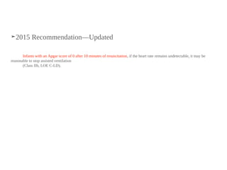 ➤2015 Recommendation—Updated
Infants with an Apgar score of 0 after 10 minutes of resuscitation, if the heart rate remains undetectable, it may be
reasonable to stop assisted ventilation
(Class IIb, LOE C-LD).
 