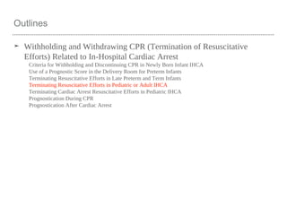 Outlines
➤ Withholding and Withdrawing CPR (Termination of Resuscitative
Efforts) Related to In-Hospital Cardiac Arrest
Criteria for Withholding and Discontinuing CPR in Newly Born Infant IHCA
Use of a Prognostic Score in the Delivery Room for Preterm Infants
Terminating Resuscitative Efforts in Late Preterm and Term Infants
Terminating Resuscitative Efforts in Pediatric or Adult IHCA
Terminating Cardiac Arrest Resuscitative Efforts in Pediatric IHCA
Prognostication During CPR
Prognostication After Cardiac Arrest
 