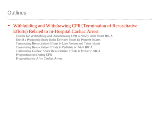 Outlines
➤ Withholding and Withdrawing CPR (Termination of Resuscitative
Efforts) Related to In-Hospital Cardiac Arrest
Criteria for Withholding and Discontinuing CPR in Newly Born Infant IHCA
Use of a Prognostic Score in the Delivery Room for Preterm Infants
Terminating Resuscitative Efforts in Late Preterm and Term Infants
Terminating Resuscitative Efforts in Pediatric or Adult IHCA
Terminating Cardiac Arrest Resuscitative Efforts in Pediatric IHCA
Prognostication During CPR
Prognostication After Cardiac Arrest
 