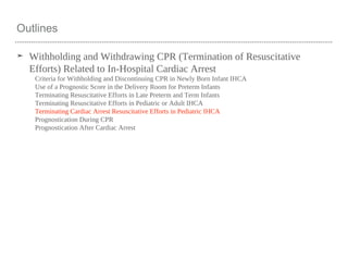 Outlines
➤ Withholding and Withdrawing CPR (Termination of Resuscitative
Efforts) Related to In-Hospital Cardiac Arrest
Criteria for Withholding and Discontinuing CPR in Newly Born Infant IHCA
Use of a Prognostic Score in the Delivery Room for Preterm Infants
Terminating Resuscitative Efforts in Late Preterm and Term Infants
Terminating Resuscitative Efforts in Pediatric or Adult IHCA
Terminating Cardiac Arrest Resuscitative Efforts in Pediatric IHCA
Prognostication During CPR
Prognostication After Cardiac Arrest
 