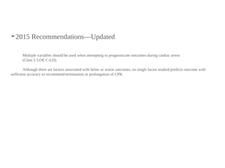 ➤2015 Recommendations—Updated
Multiple variables should be used when attempting to prognosticate outcomes during cardiac arrest
(Class I, LOE C-LD).
Although there are factors associated with better or worse outcomes, no single factor studied predicts outcome with
sufficient accuracy to recommend termination or prolongation of CPR.
 