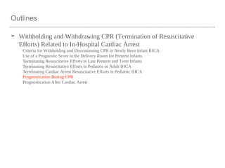 Outlines
➤ Withholding and Withdrawing CPR (Termination of Resuscitative
Efforts) Related to In-Hospital Cardiac Arrest
Criteria for Withholding and Discontinuing CPR in Newly Born Infant IHCA
Use of a Prognostic Score in the Delivery Room for Preterm Infants
Terminating Resuscitative Efforts in Late Preterm and Term Infants
Terminating Resuscitative Efforts in Pediatric or Adult IHCA
Terminating Cardiac Arrest Resuscitative Efforts in Pediatric IHCA
Prognostication During CPR
Prognostication After Cardiac Arrest
 