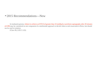 ➤2015 Recommendations—New
In intubated patients, failure to achieve an ETCO2 of greater than 10 mmHg by waveform capnography after 20 minutes
of CPR may be considered as one component of a multimodal approach to decide when to end resuscitative efforts, but should
not be used in isolation
(Class IIb, LOE C-LD).
 