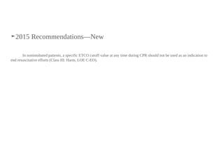 ➤2015 Recommendations—New
In nonintubated patients, a specific ETCO2 cutoff value at any time during CPR should not be used as an indication to
end resuscitative efforts (Class III: Harm, LOE C-EO).
 