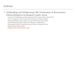Outlines
➤ Withholding and Withdrawing CPR (Termination of Resuscitative
Efforts) Related to In-Hospital Cardiac Arrest
Criteria for Withholding and Discontinuing CPR in Newly Born Infant IHCA
Use of a Prognostic Score in the Delivery Room for Preterm Infants
Terminating Resuscitative Efforts in Late Preterm and Term Infants
Terminating Resuscitative Efforts in Pediatric or Adult IHCA
Terminating Cardiac Arrest Resuscitative Efforts in Pediatric IHCA
Prognostication During CPR
Prognostication After Cardiac Arrest
 
