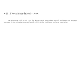 ➤2015 Recommendations—New
EEGs performed within the first 7 days after pediatric cardiac arrest may be considered in prognosticating neurologic
outcome at the time of hospital discharge (Class IIb, LOE C-LD) but should not be used as the sole criterion.
 