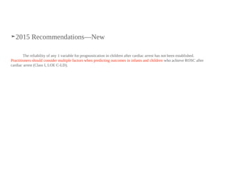 ➤2015 Recommendations—New
The reliability of any 1 variable for prognostication in children after cardiac arrest has not been established.
Practitioners should consider multiple factors when predicting outcomes in infants and children who achieve ROSC after
cardiac arrest (Class I, LOE C-LD).
 